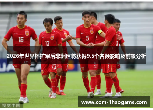 2026年世界杯扩军后非洲区将获得9.5个名额影响及前景分析