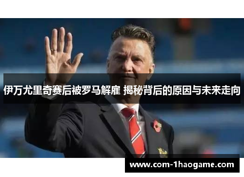 伊万尤里奇赛后被罗马解雇 揭秘背后的原因与未来走向 伊万尤里奇赛后被罗马解雇 揭秘背后的原因与未来走向